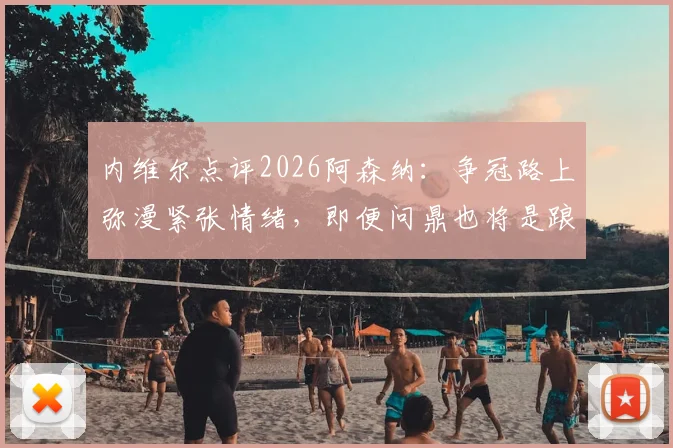 内维尔点评2026阿森纳：争冠路上弥漫紧张情绪，即便问鼎也将是踉跄过线，球队心理与技战术全面解析