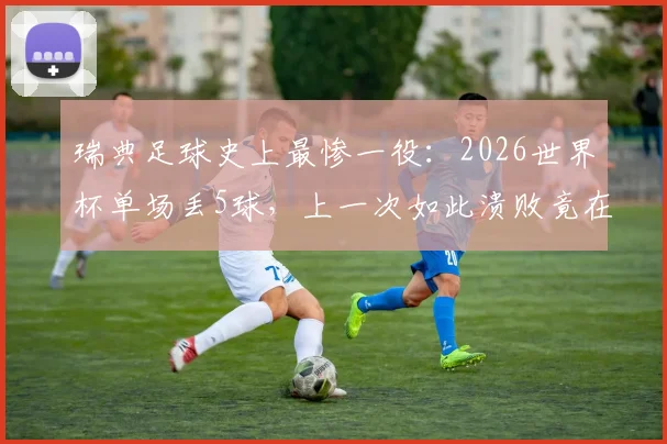 瑞典足球史上最惨一役：2026世界杯单场丢5球，上一次如此溃败竟在68年前！