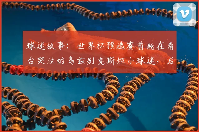 球迷故事:世界杯预选赛首轮在看台哭泣的乌兹别克斯坦小球迷,后续获邀参观国家队训练营并获签名球衣