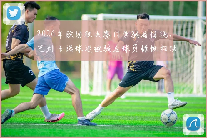 2026年欧协联决赛门票骗局惊现，巴列卡诺球迷被骗后球员慷慨相助圆梦攻略与警示