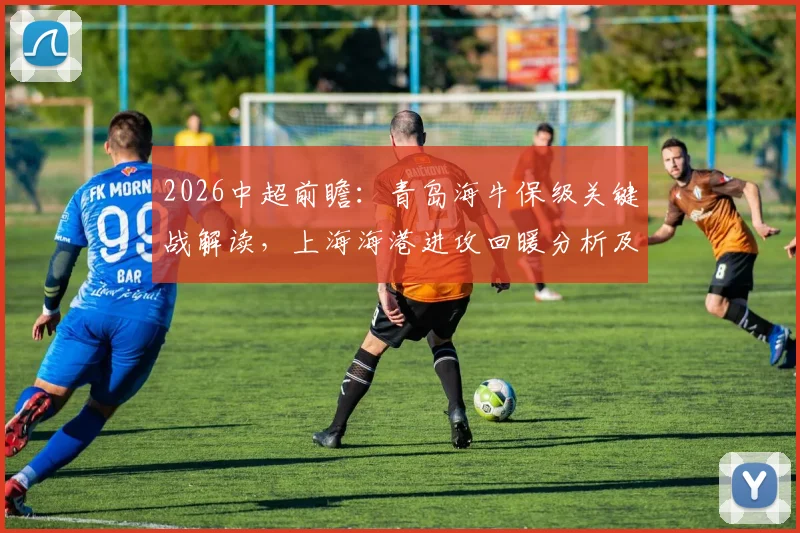 2026中超前瞻:青岛海牛保级关键战解读,上海海港进攻回暖分析及交锋历史回顾