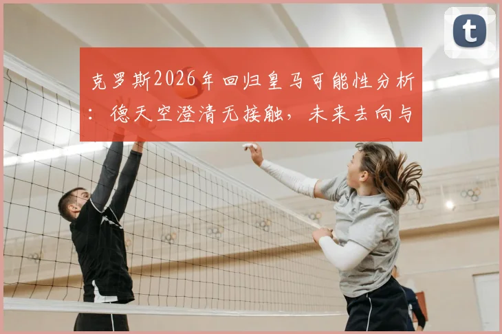 克罗斯2026年回归皇马可能性分析:德天空澄清无接触,未来去向与中场引援计划解读