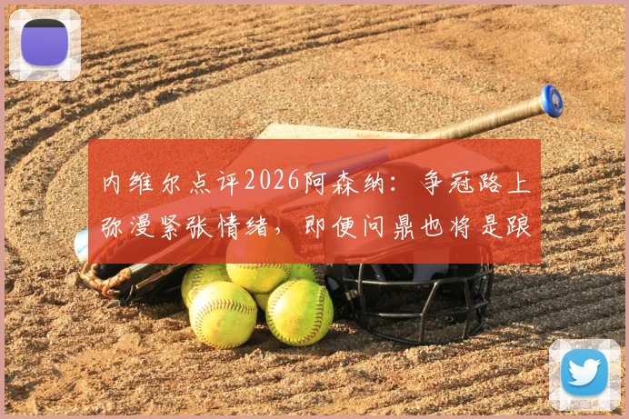 内维尔点评2026阿森纳：争冠路上弥漫紧张情绪，即便问鼎也将是踉跄过线，球队心理与技战术全面解析