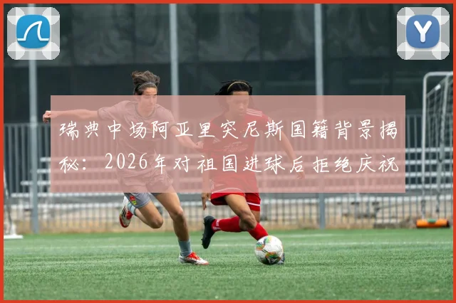 瑞典中场阿亚里突尼斯国籍背景揭秘:2026年对祖国进球后拒绝庆祝真实原因,所属球队生涯数据全览
