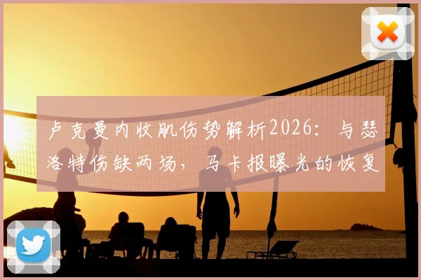 卢克曼内收肌伤势解析2026：与瑟洛特伤缺两场，马卡报曝光的恢复时间线及对球队影响