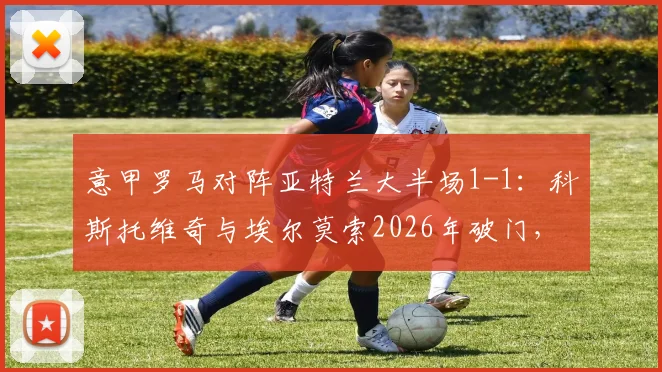 意甲罗马对阵亚特兰大半场1-1：科斯托维奇与埃尔莫索2026年破门，附全场集锦与球员数据解析