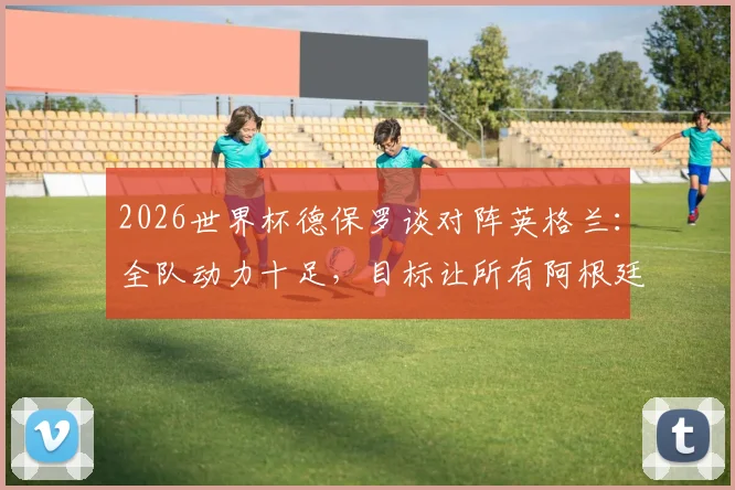 2026世界杯德保罗谈对阵英格兰：全队动力十足，目标让所有阿根廷球迷赛后感到高兴