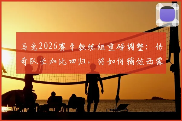 马竞2026赛季教练组重磅调整:传奇队长加比回归,将如何辅佐西蒙尼重塑球队战术DNA?