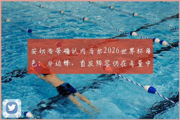 安切洛蒂确认内马尔2026世界杯角色：非边锋，首发阵容仍在考量中