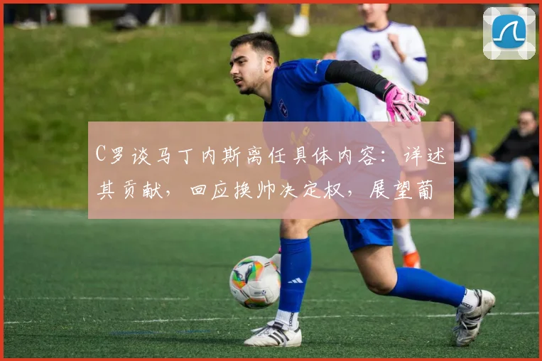 C罗谈马丁内斯离任具体内容:详述其贡献,回应换帅决定权,展望葡萄牙队2026年征程