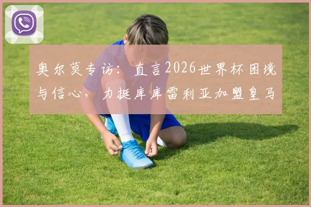 奥尔莫专访:直言2026世界杯困境与信心,力挺库库雷利亚加盟皇马前景