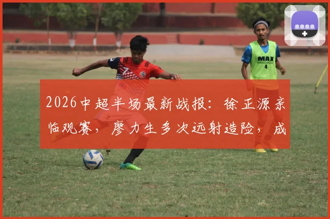 2026中超半场最新战报:徐正源亲临观赛,廖力生多次远射造险,成都蓉城与辽宁铁人0-0暂平