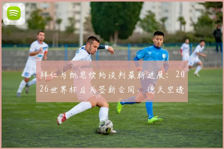 拜仁与凯恩续约谈判最新进展：2026世界杯后或签新合同，德天空透露关键细节