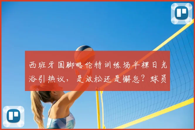 西班牙国脚略伦特训练场半裸日光浴引热议，是放松还是懈怠？球员场外状态全解析