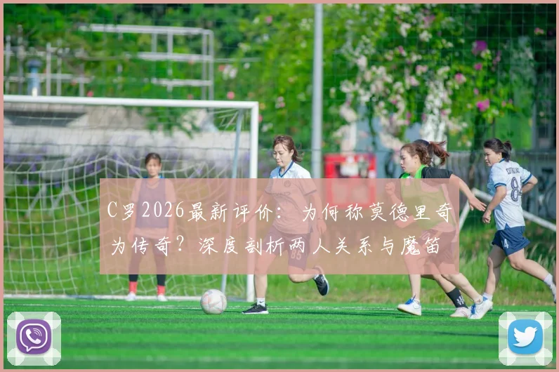 C罗2026最新评价：为何称莫德里奇为传奇？深度剖析两人关系与魔笛惊人成就