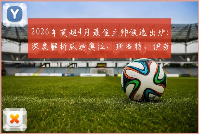 2026年英超4月最佳主帅候选出炉：深度解析瓜迪奥拉、斯洛特、伊劳拉入选原因与获奖前景预测