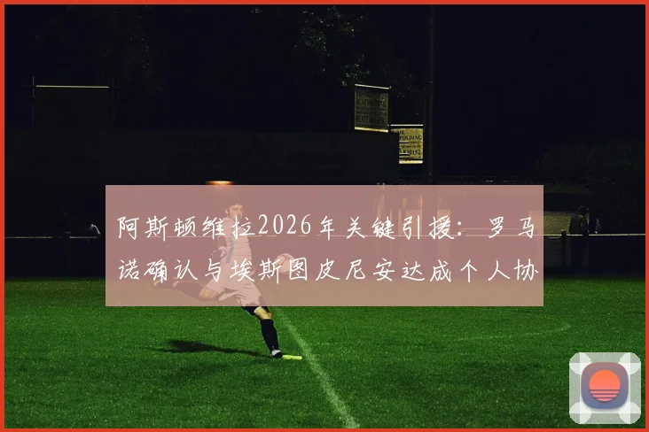阿斯顿维拉2026年关键引援：罗马诺确认与埃斯图皮尼安达成个人协议，转会细节及对阵容影响分析