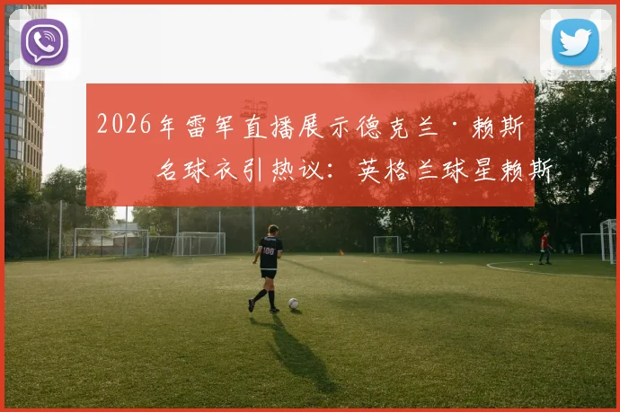 2026年雷军直播展示德克兰·赖斯签名球衣引热议：英格兰球星赖斯球衣价值、获取途径及阿森纳表现深度解析