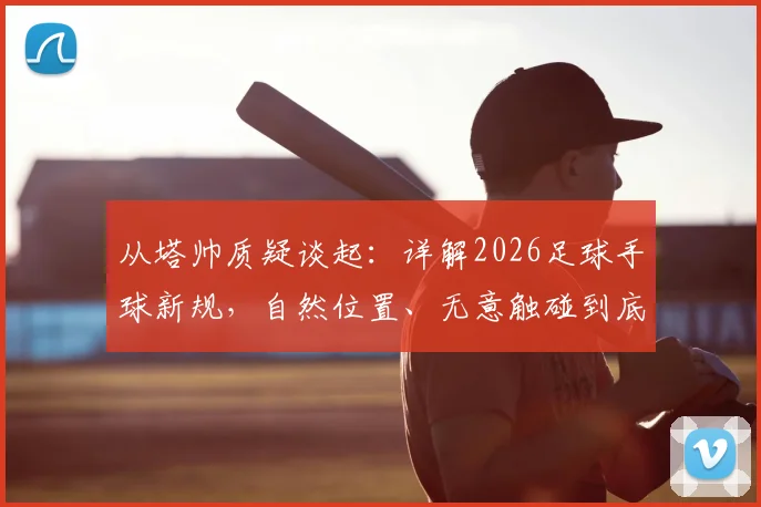 从塔帅质疑谈起:详解2026足球手球新规,自然位置、无意触碰到底怎么判?