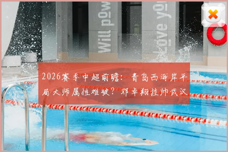 2026赛季中超前瞻：青岛西海岸平局大师属性难破？邓卓翔挂帅武汉三镇迎转机