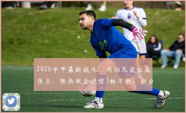 2026中甲最新战况：冯伯元染红成焦点，陕西联合连续3轮不胜，积分榜形势分析