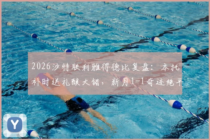 2026沙特联利雅得德比复盘：本托补时送礼酿大错，新月1-1奇迹绝平胜利